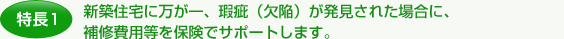 特長1.新築住宅に万が一、瑕疵（欠陥）が発見された場合に、補修費用等を保険でサポートします。