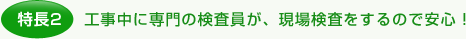 特長2.工事中に専門の検査員が、現場検査をするので安心！