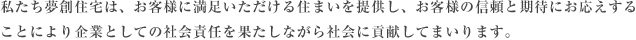 私たち夢創住宅は、お客様に満足いただける住まいを提供し、お客様の信頼と期待にお応えすることにより企業としての社会責任を果たしながら社会に貢献してまいります。